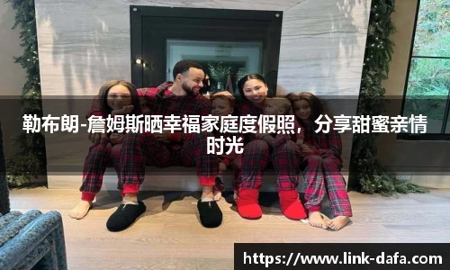 勒布朗-詹姆斯晒幸福家庭度假照，分享甜蜜亲情时光
